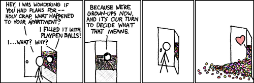 A male approaches the door of a female and finds that she has filled her apartment with the plastic balls used in children’s ball pits. He is surprised and confused so he inquires about the reason for her actions. To this she replies that they are adults now and the decisions they make, along with the consequences of those decisions, are entirely up to them.
The actions of the comic’s female character represent those of a young adult whose fear over the sudden realization that they are adults with responsibility cause them to act out in a childish manner. This fear of adulthood is often caused by someone not fully experiencing their youth, due to a variety of reasons including: social awkwardness, overbearing parents, advanced childhood talent or fear.
It is this condition that leads to adults taking interest in model trains, sports cars, dinosaurs, alcoholism, ball pits, younger sexual partners, yelling and more.